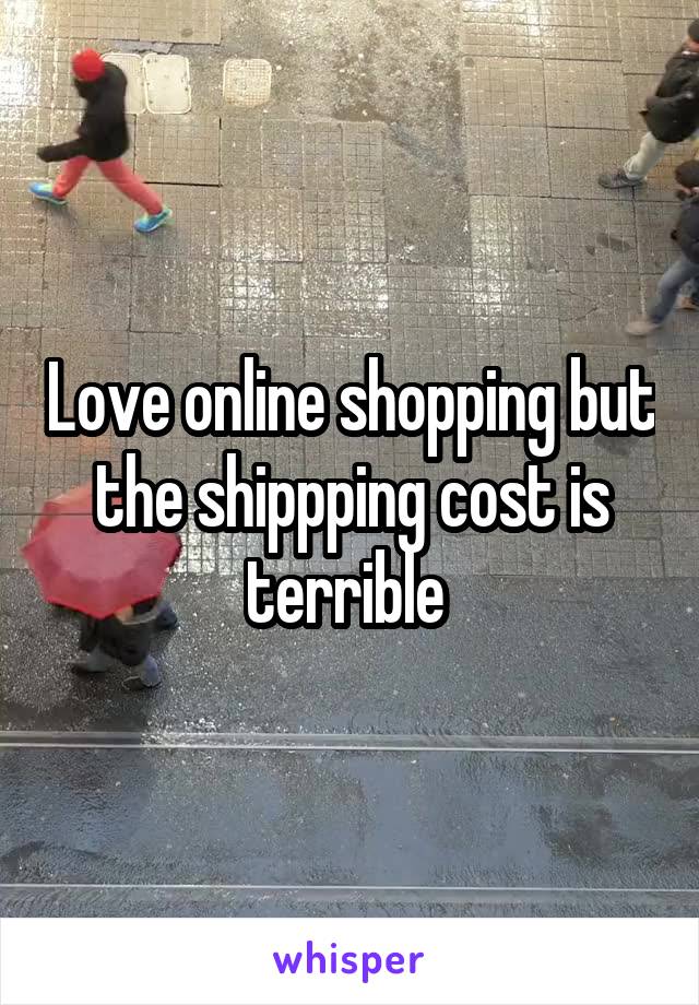 Love online shopping but the shippping cost is terrible 