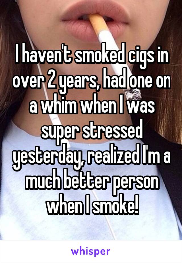 I haven't smoked cigs in over 2 years, had one on a whim when I was super stressed yesterday, realized I'm a much better person when I smoke!