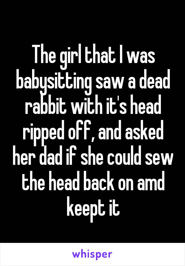 The girl that I was babysitting saw a dead rabbit with it's head ripped off, and asked her dad if she could sew the head back on amd keept it