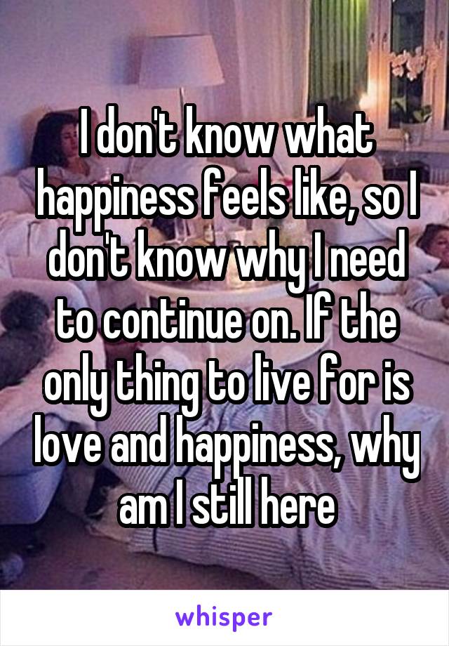 I don't know what happiness feels like, so I don't know why I need to continue on. If the only thing to live for is love and happiness, why am I still here