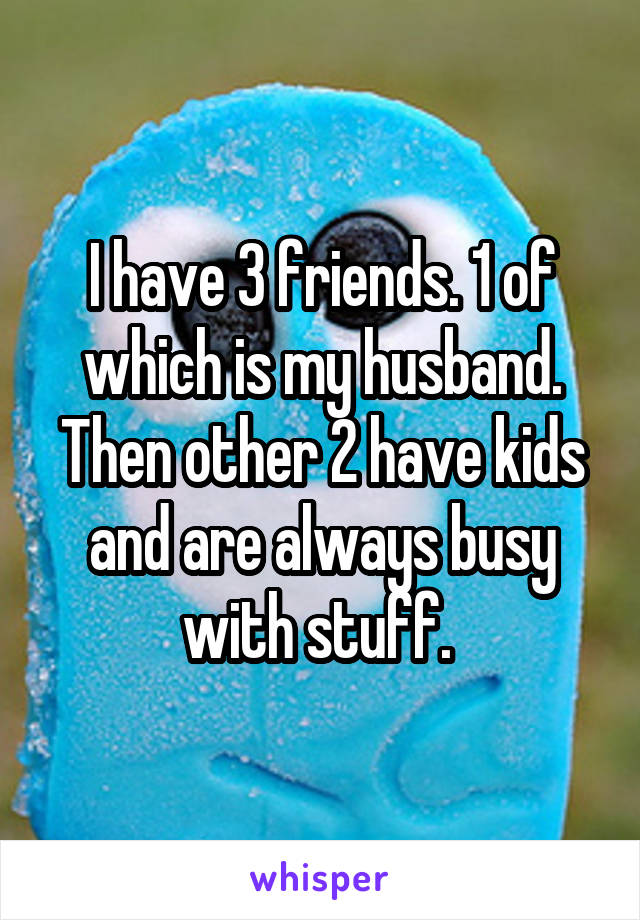 I have 3 friends. 1 of which is my husband. Then other 2 have kids and are always busy with stuff. 