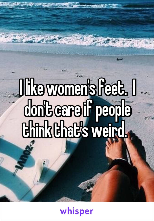 I like women's feet.  I don't care if people think that's weird.  