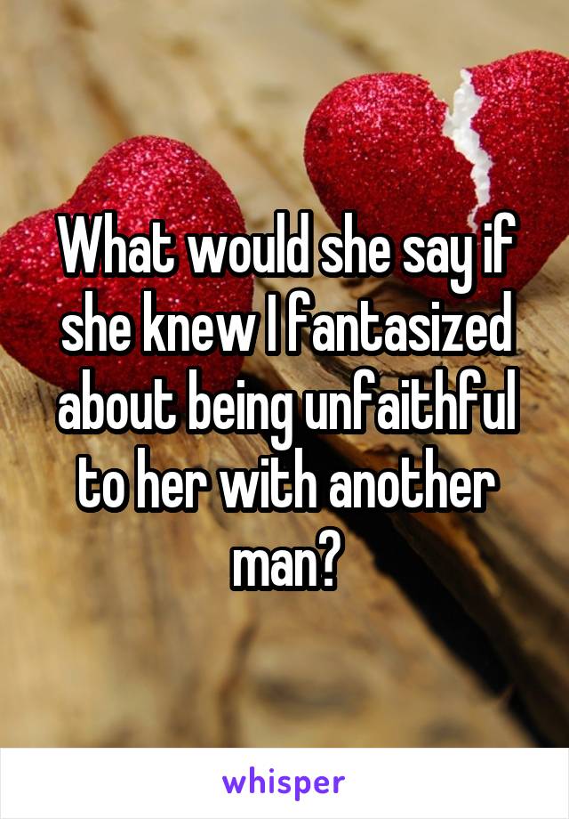 What would she say if she knew I fantasized about being unfaithful to her with another man?