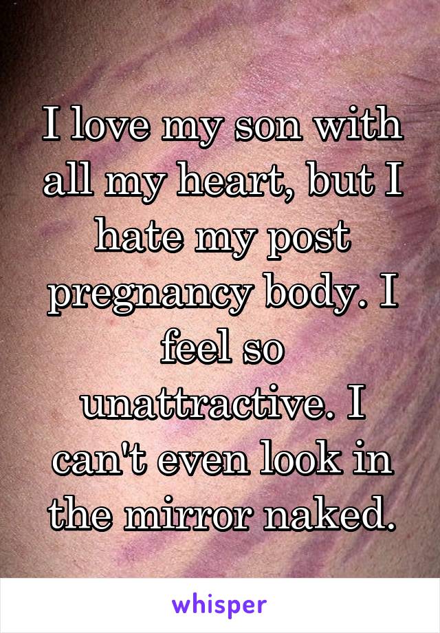 I love my son with all my heart, but I hate my post pregnancy body. I feel so unattractive. I can't even look in the mirror naked.