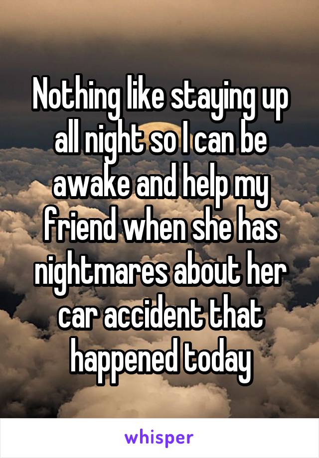 Nothing like staying up all night so I can be awake and help my friend when she has nightmares about her car accident that happened today