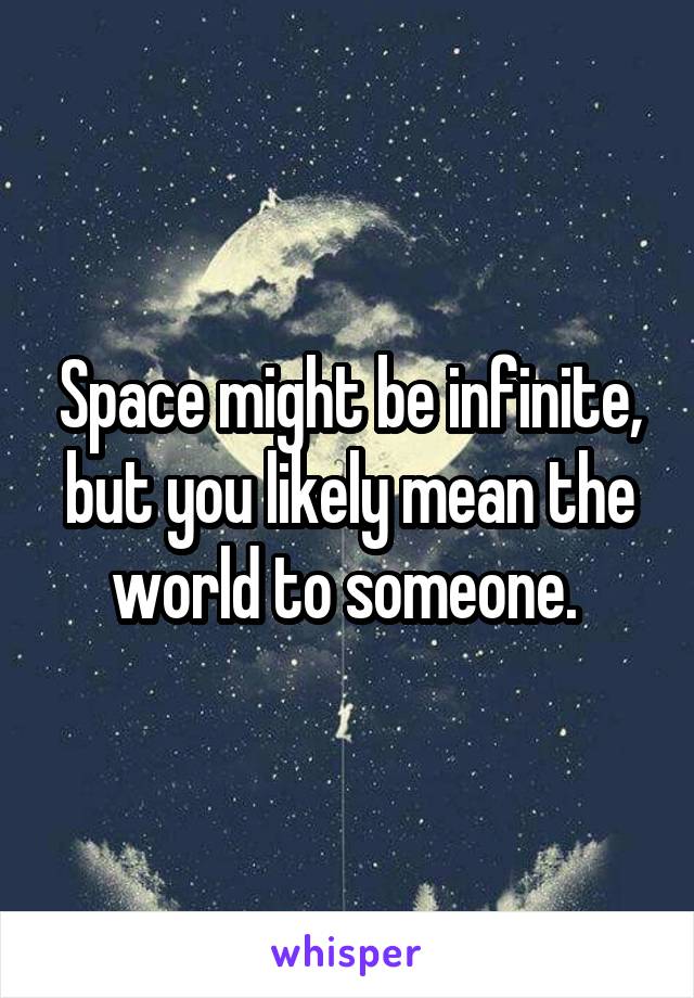 Space might be infinite, but you likely mean the world to someone. 