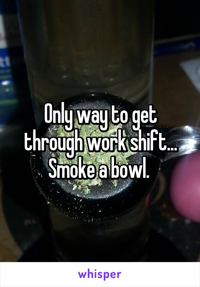Only way to get through work shift... Smoke a bowl. 