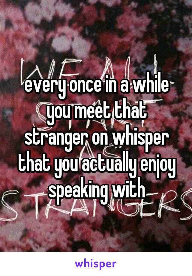 every once in a while you meet that stranger on whisper that you actually enjoy speaking with