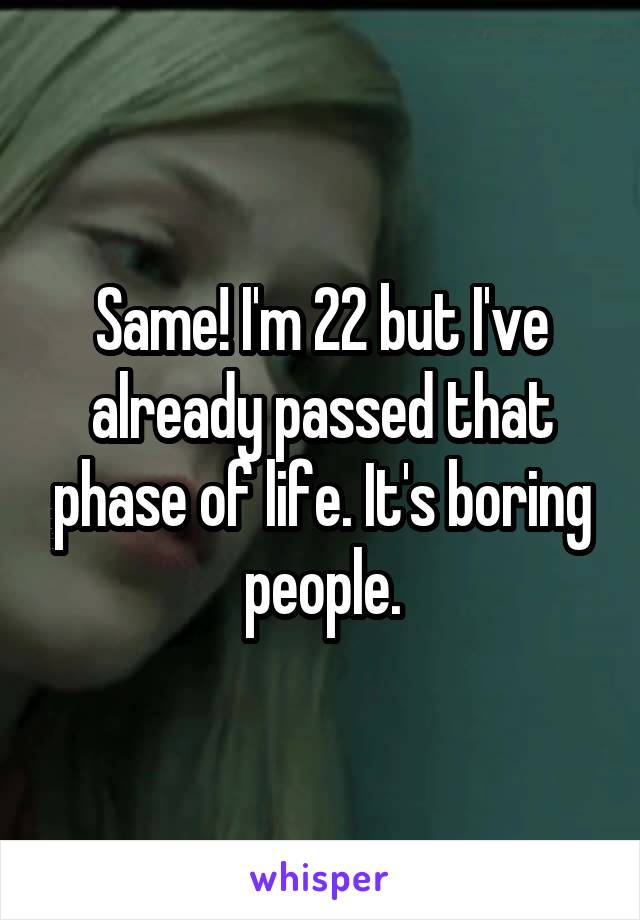 Same! I'm 22 but I've already passed that phase of life. It's boring people.
