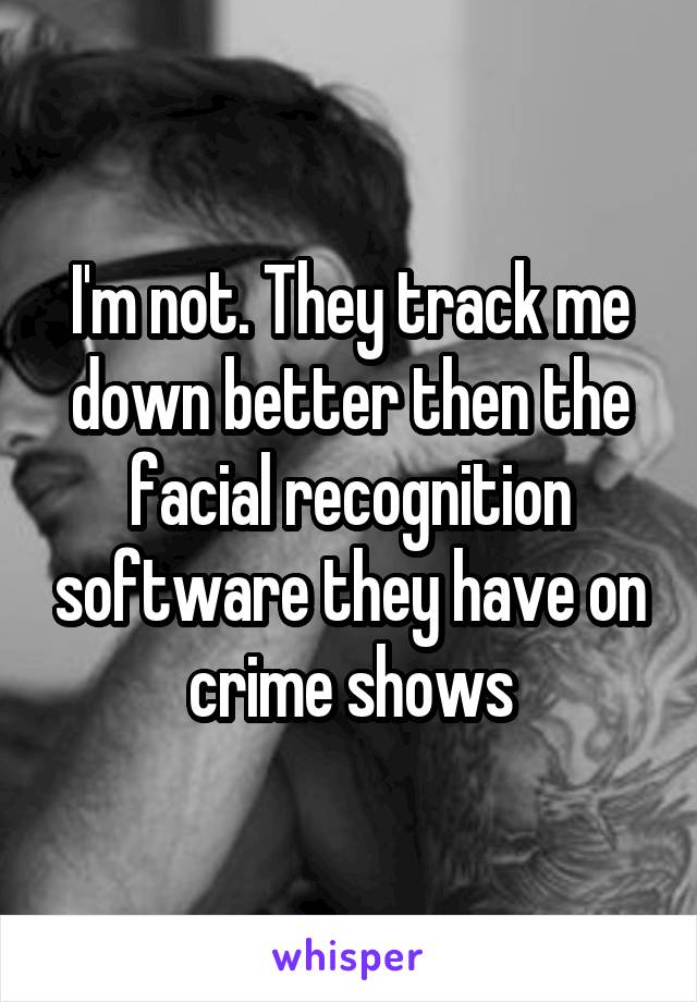 I'm not. They track me down better then the facial recognition software they have on crime shows