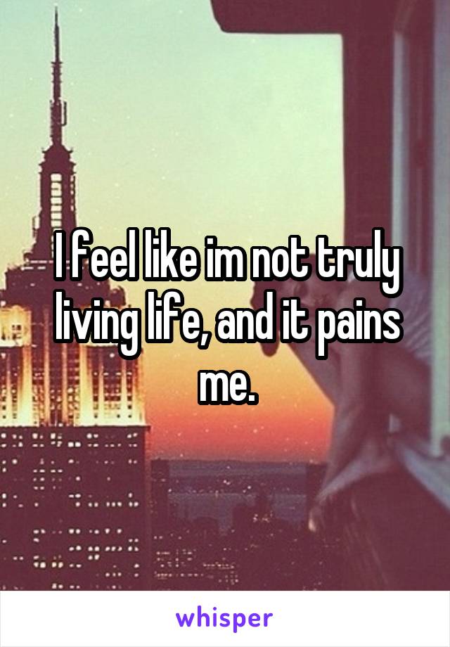 I feel like im not truly living life, and it pains me.