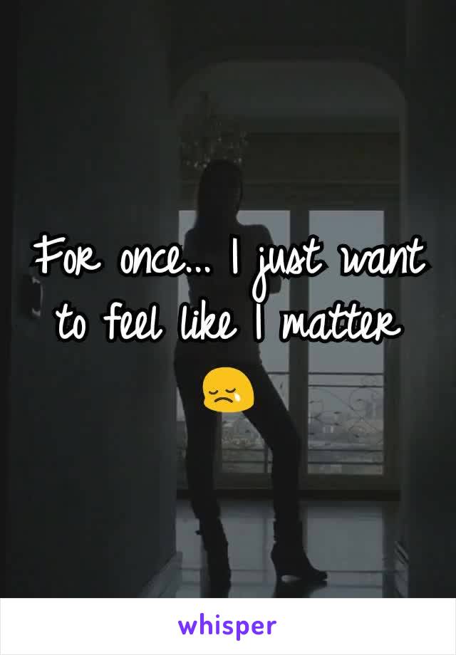 For once... I just want to feel like I matter 😢