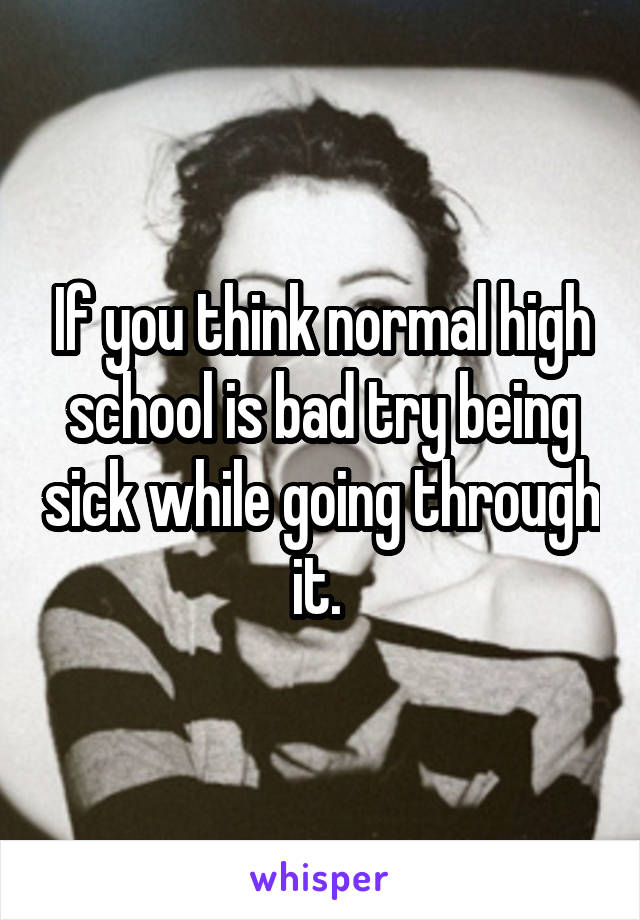 If you think normal high school is bad try being sick while going through it. 