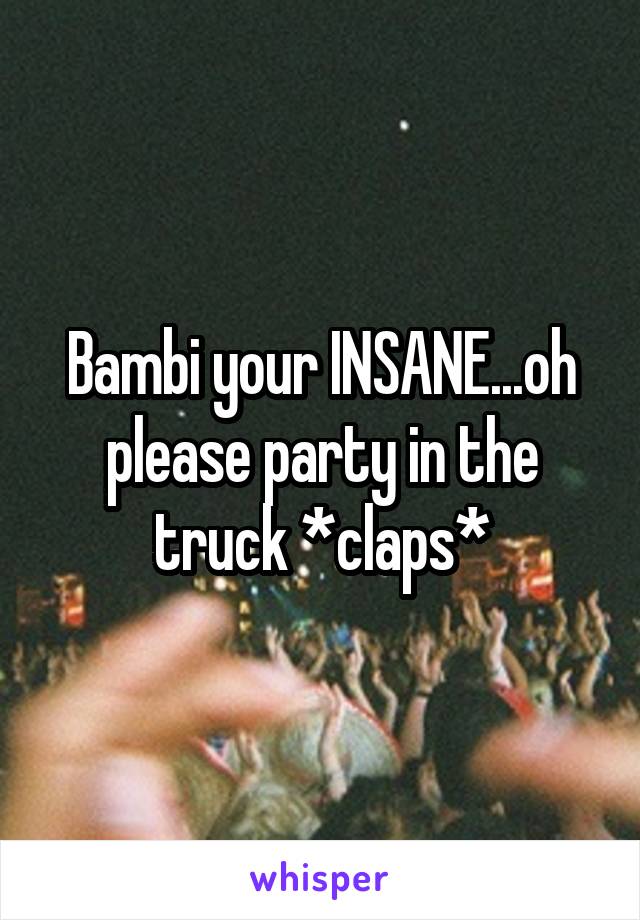 Bambi your INSANE...oh please party in the truck *claps*