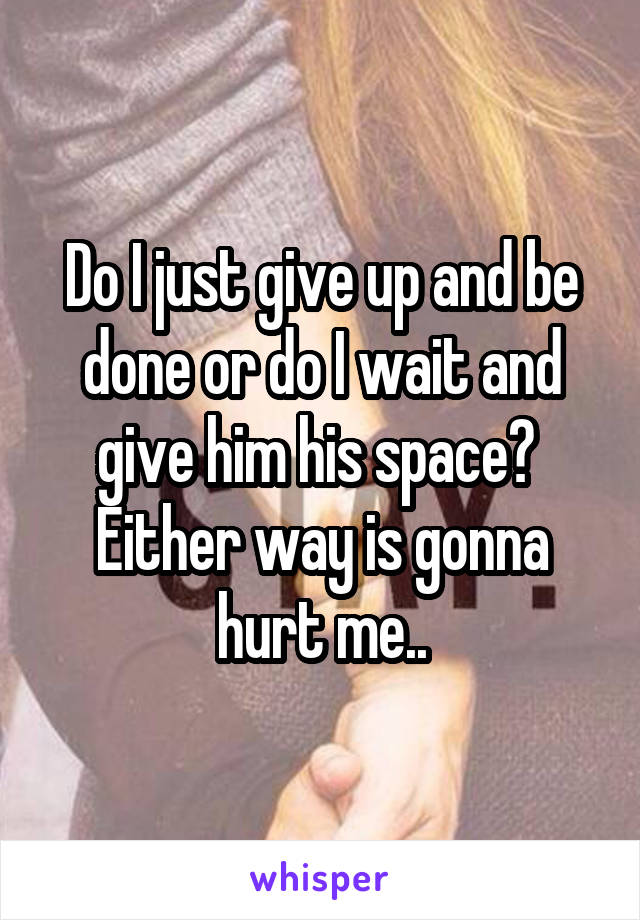 Do I just give up and be done or do I wait and give him his space? 
Either way is gonna hurt me..