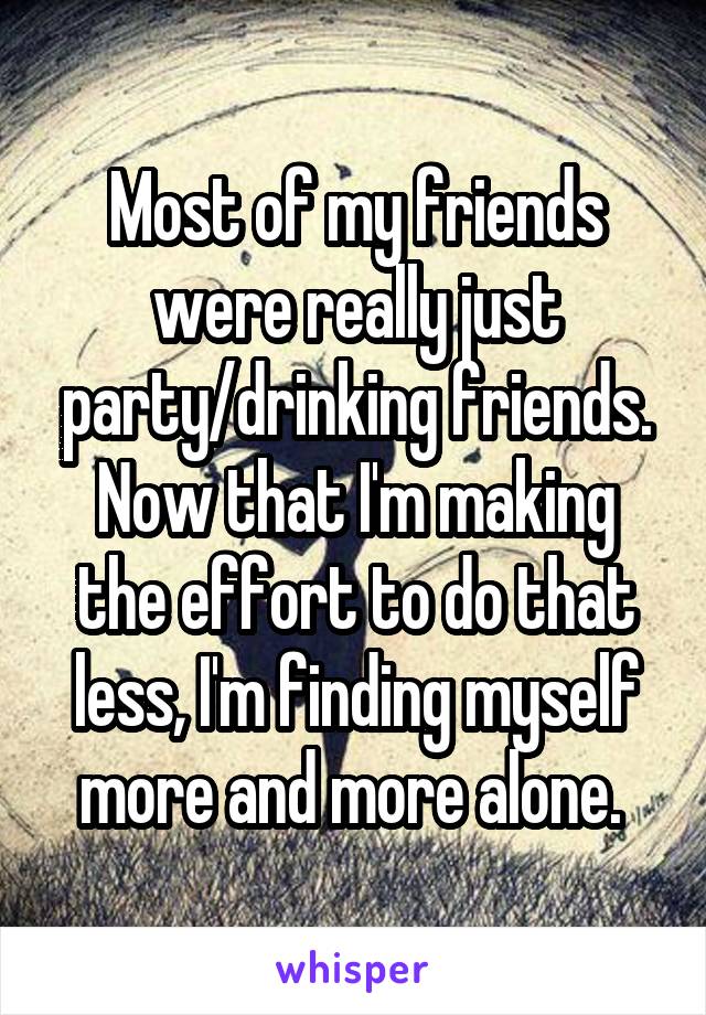 Most of my friends were really just party/drinking friends. Now that I'm making the effort to do that less, I'm finding myself more and more alone. 