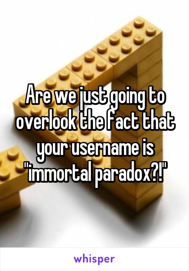 Are we just going to overlook the fact that your username is "immortal paradox?!"