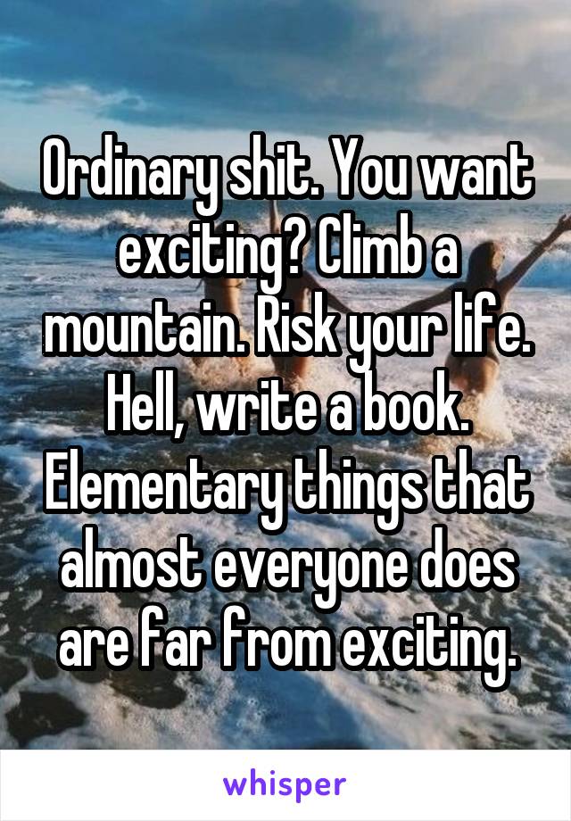 Ordinary shit. You want exciting? Climb a mountain. Risk your life. Hell, write a book. Elementary things that almost everyone does are far from exciting.