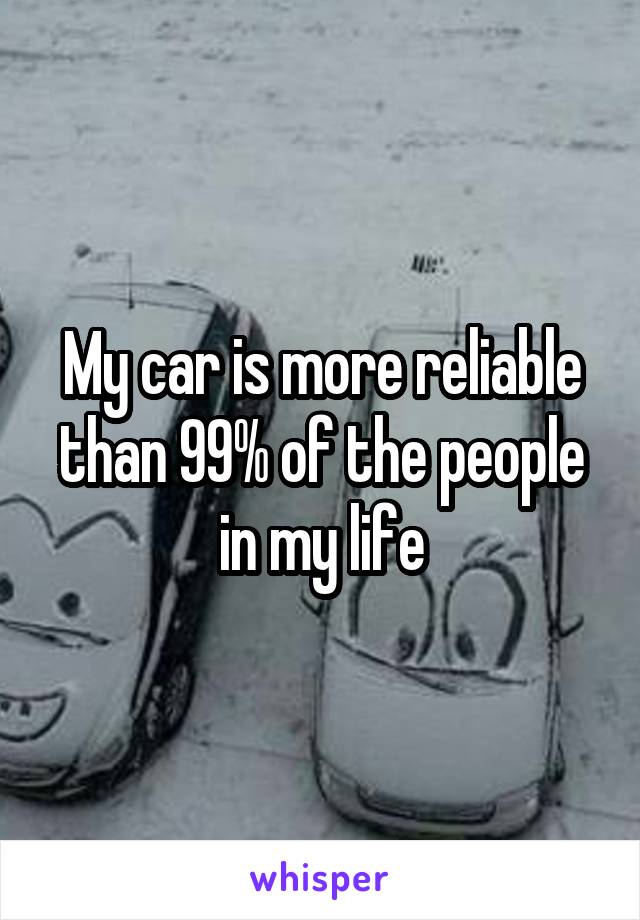 My car is more reliable than 99% of the people in my life
