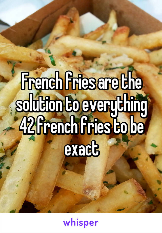 French fries are the solution to everything
42 french fries to be exact