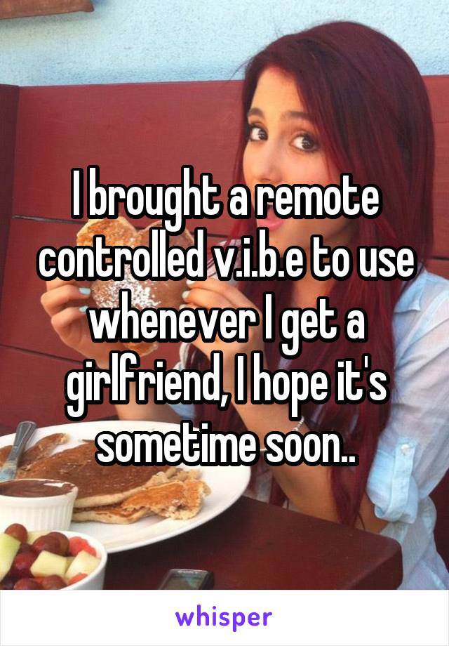 I brought a remote controlled v.i.b.e to use whenever I get a girlfriend, I hope it's sometime soon..