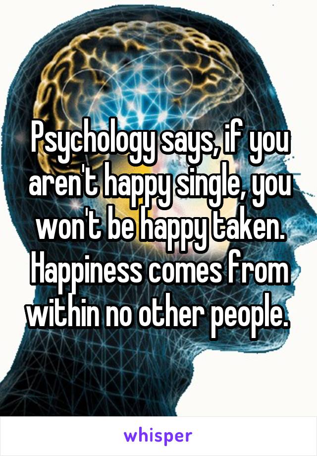 Psychology says, if you aren't happy single, you won't be happy taken. Happiness comes from within no other people. 