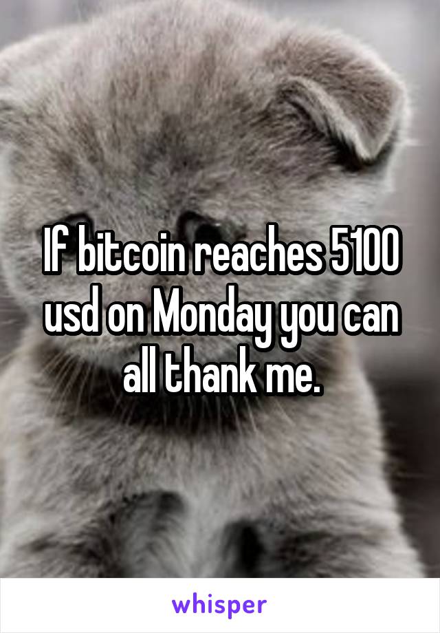 If bitcoin reaches 5100 usd on Monday you can all thank me.