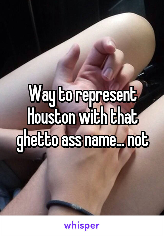 Way to represent Houston with that ghetto ass name... not