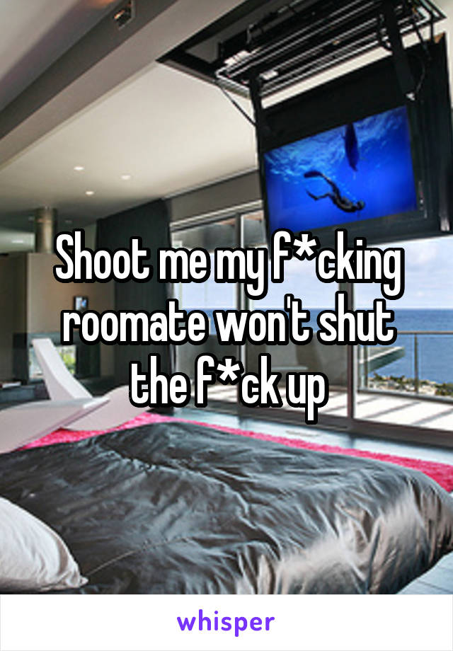 Shoot me my f*cking roomate won't shut the f*ck up