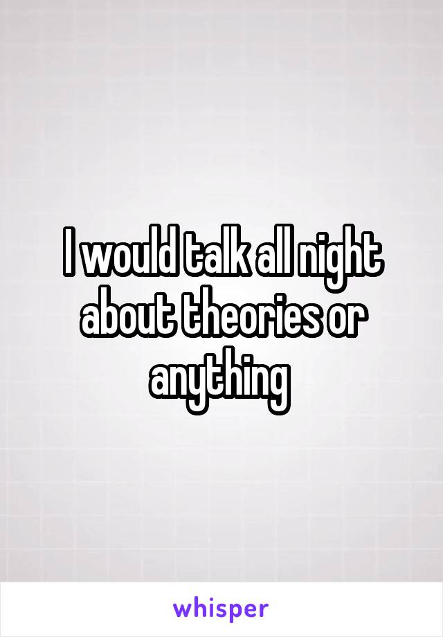 I would talk all night about theories or anything 