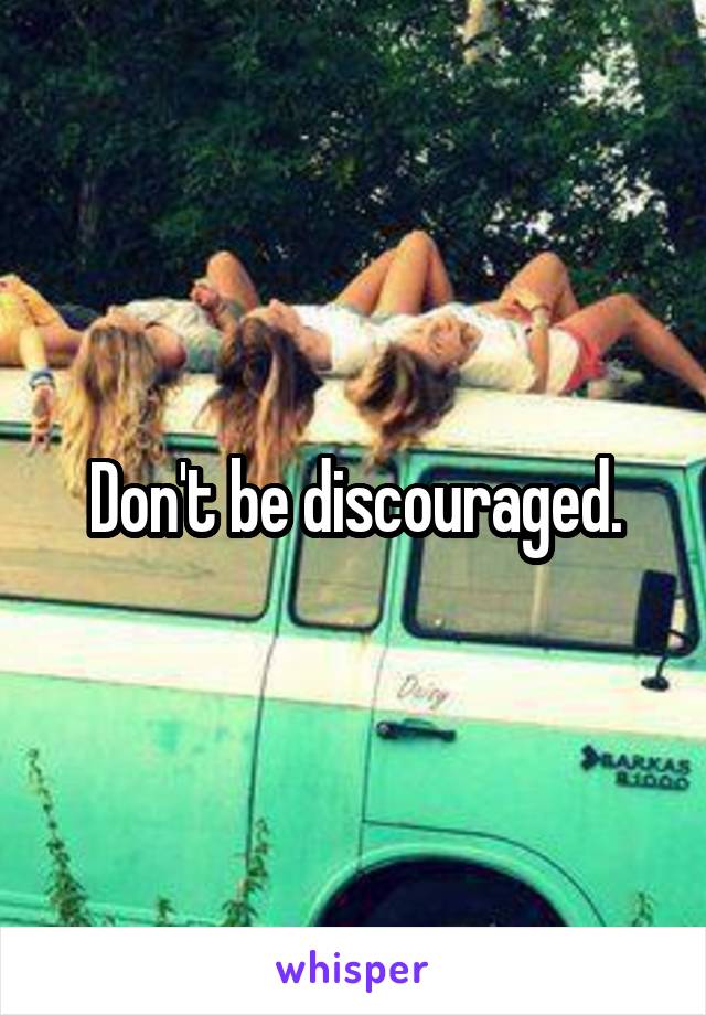 Don't be discouraged.