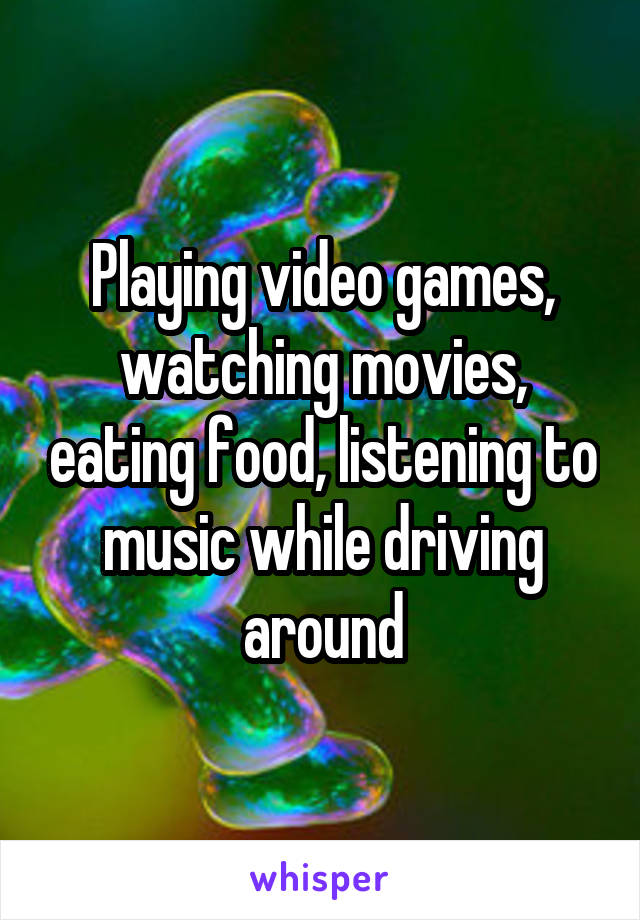 Playing video games, watching movies, eating food, listening to music while driving around