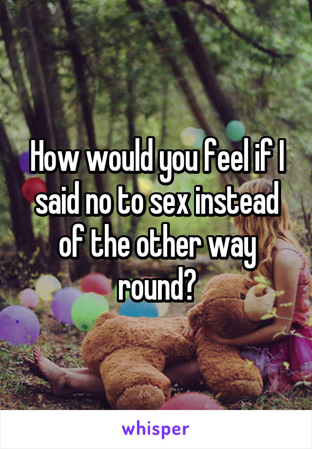 How would you feel if I said no to sex instead of the other way round?