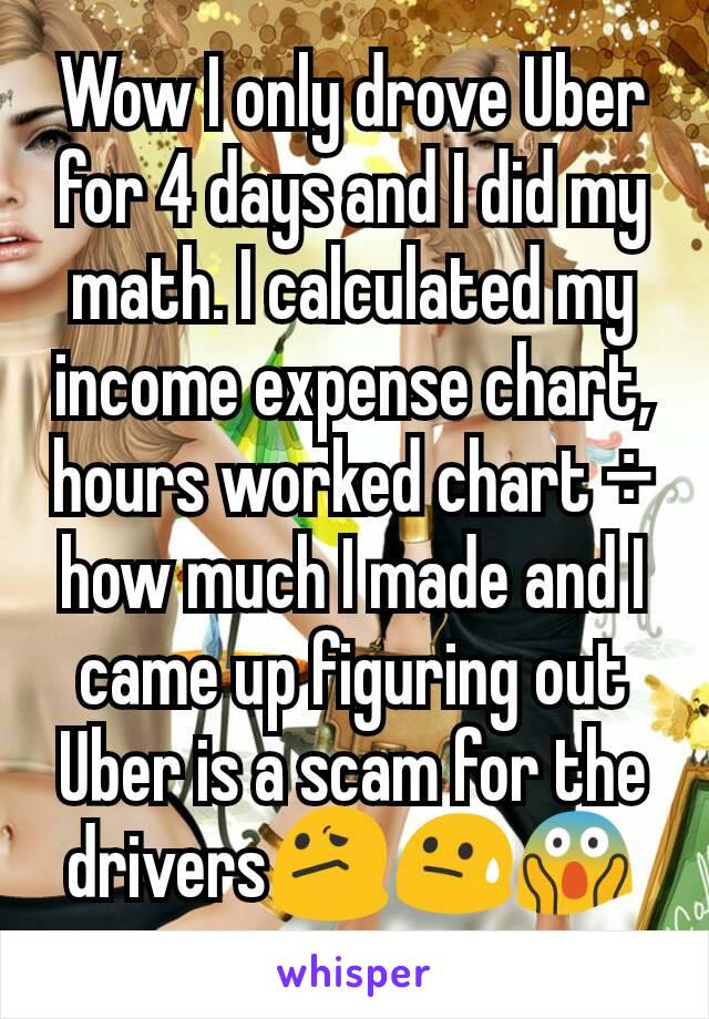 Wow I only drove Uber for 4 days and I did my math. I calculated my income expense chart, hours worked chart ÷ how much I made and I came up figuring out Uber is a scam for the drivers😕😓😱