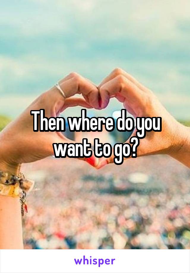 Then where do you want to go?