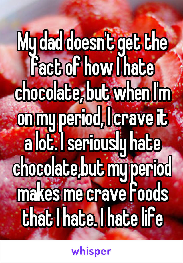 My dad doesn't get the fact of how I hate chocolate, but when I'm on my period, I crave it a lot. I seriously hate chocolate,but my period makes me crave foods that I hate. I hate life