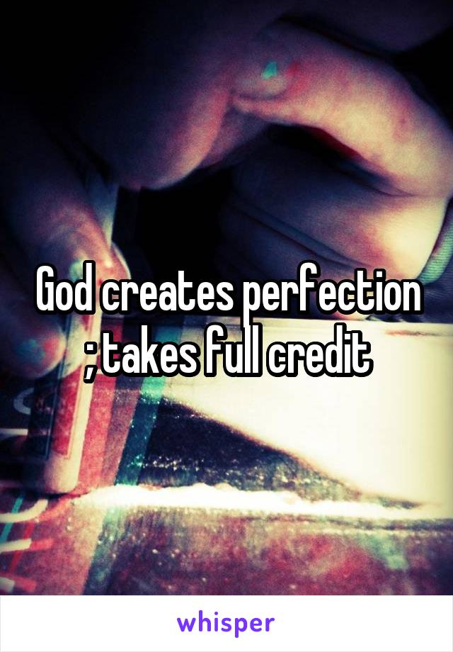 God creates perfection ; takes full credit