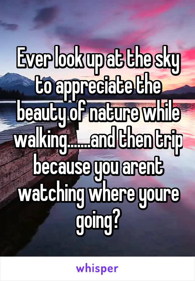 Ever look up at the sky to appreciate the beauty of nature while walking.......and then trip because you arent watching where youre going?