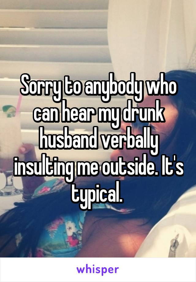 Sorry to anybody who can hear my drunk husband verbally insulting me outside. It's typical. 