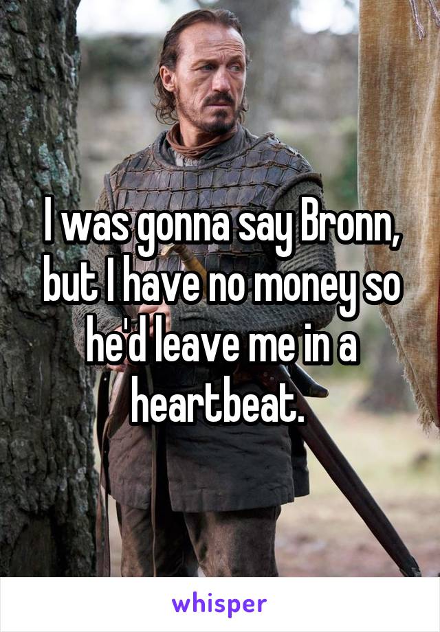 I was gonna say Bronn, but I have no money so he'd leave me in a heartbeat. 
