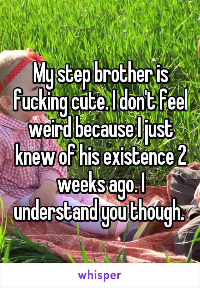 My step brother is fucking cute. I don't feel weird because I just knew of his existence 2 weeks ago. I understand you though. 