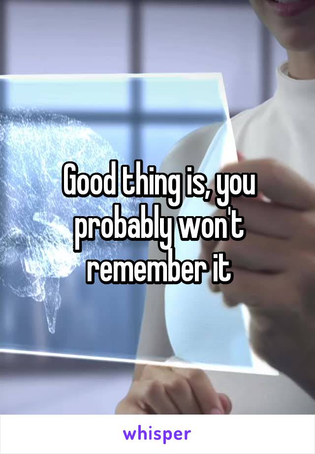 Good thing is, you probably won't remember it