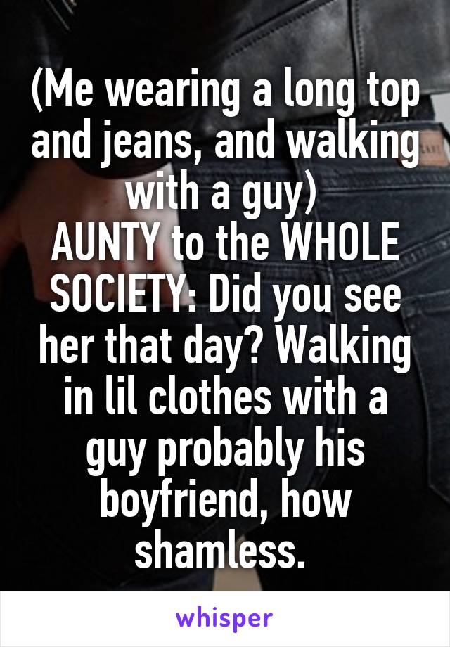 (Me wearing a long top and jeans, and walking with a guy) 
AUNTY to the WHOLE SOCIETY: Did you see her that day? Walking in lil clothes with a guy probably his boyfriend, how shamless. 