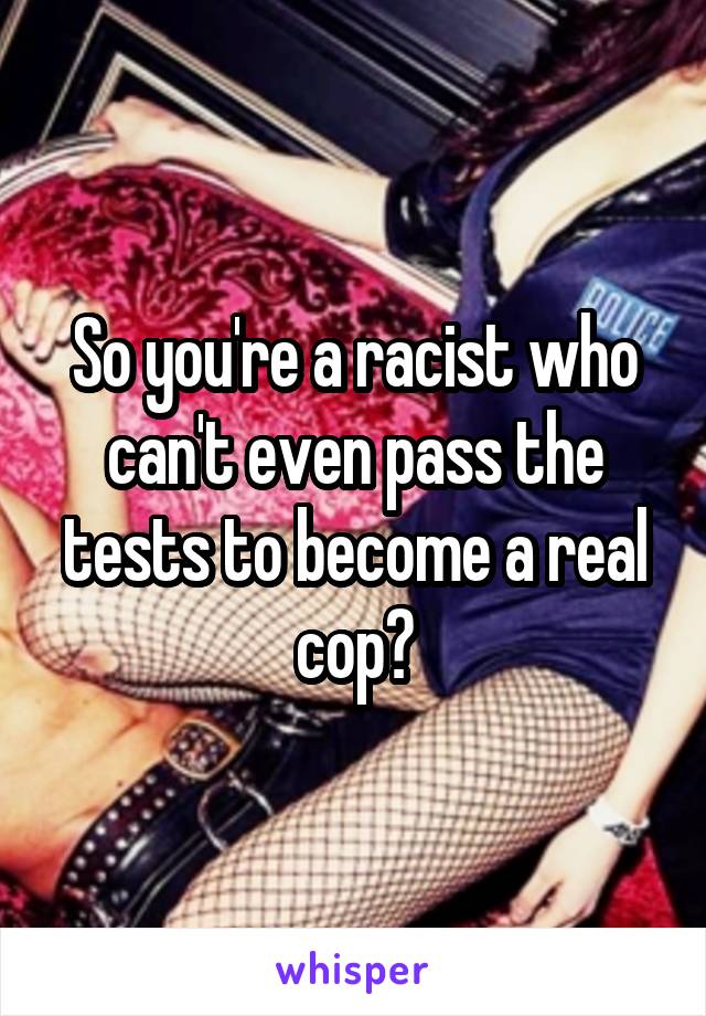 So you're a racist who can't even pass the tests to become a real cop?