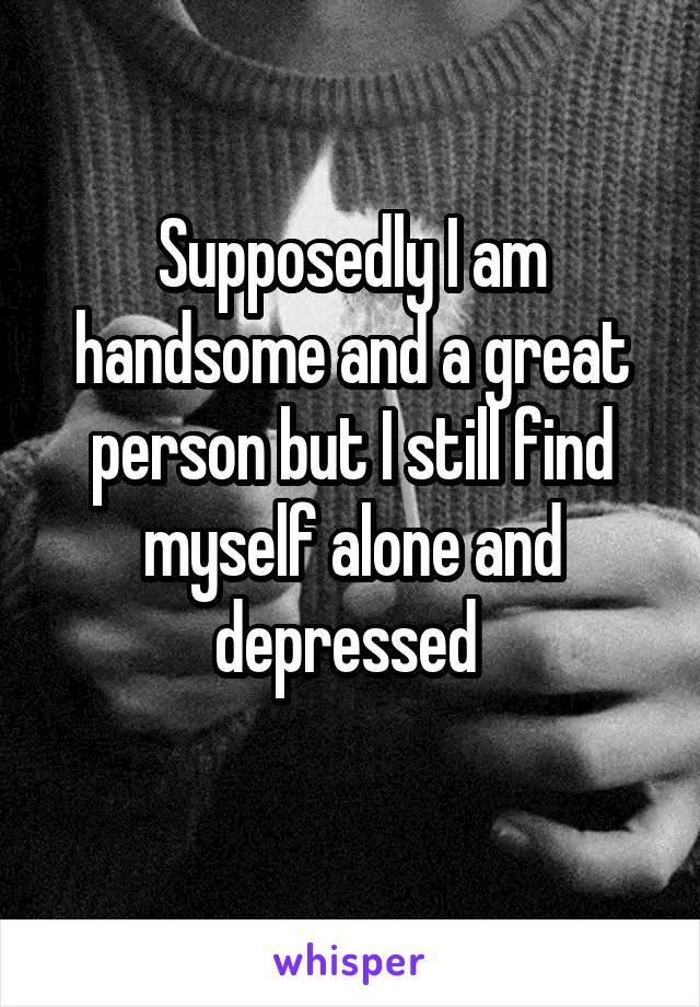 Supposedly I am handsome and a great person but I still find myself alone and depressed 

