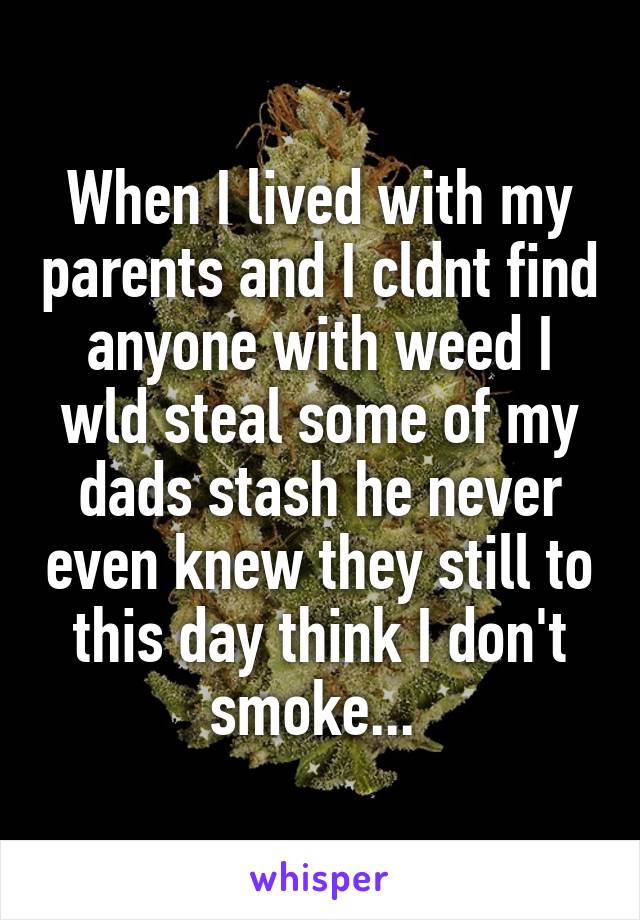 When I lived with my parents and I cldnt find anyone with weed I wld steal some of my dads stash he never even knew they still to this day think I don't smoke... 