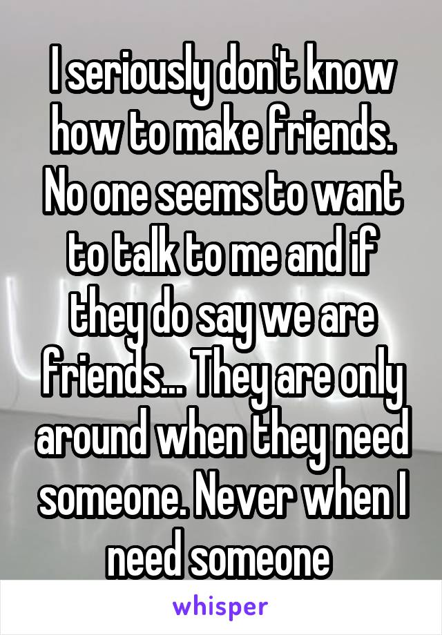 I seriously don't know how to make friends. No one seems to want to talk to me and if they do say we are friends... They are only around when they need someone. Never when I need someone 