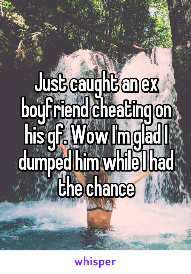 Just caught an ex boyfriend cheating on his gf. Wow I'm glad I dumped him while I had the chance
