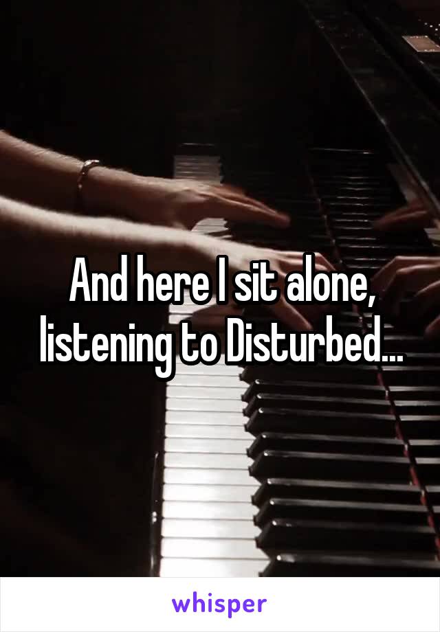 And here I sit alone, listening to Disturbed...