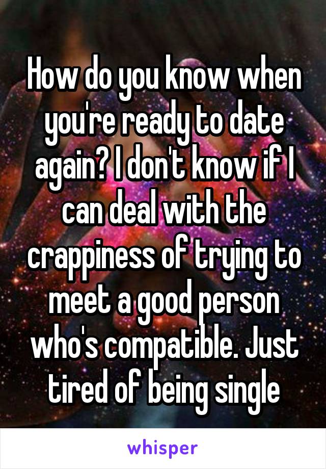 How do you know when you're ready to date again? I don't know if I can deal with the crappiness of trying to meet a good person who's compatible. Just tired of being single